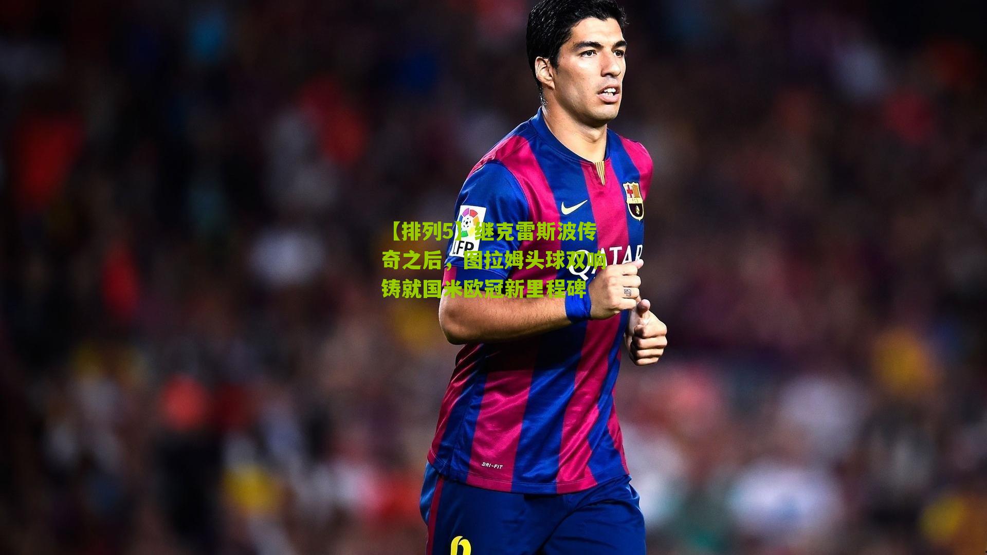 【排列5】继克雷斯波传奇之后，图拉姆头球双响铸就国米欧冠新里程碑
