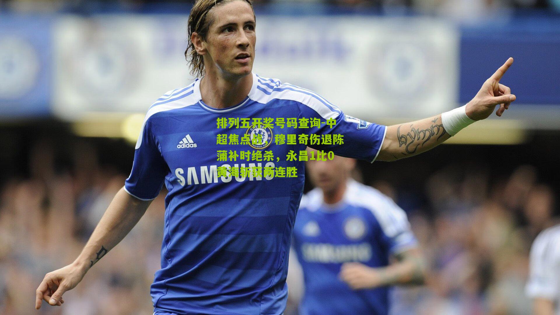排列五开奖号码查询-中超焦点战，穆里奇伤退陈蒲补时绝杀，永昌1比0黄海斩获两连胜